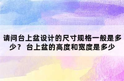 请问台上盆设计的尺寸规格一般是多少？ 台上盆的高度和宽度是多少